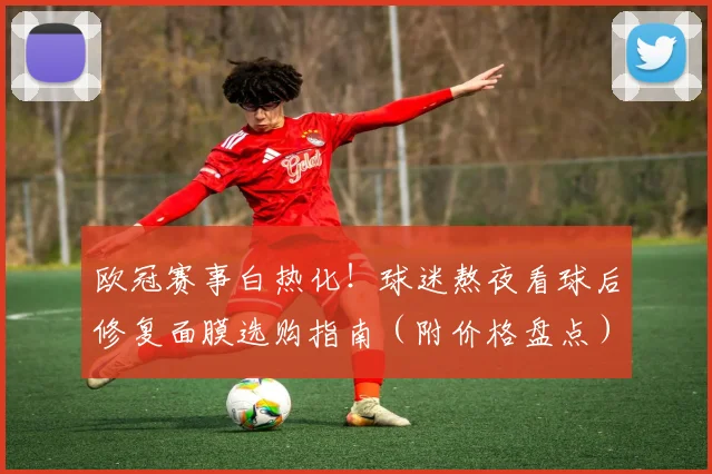 欧冠赛事白热化！球迷熬夜看球后修复面膜选购指南（附价格盘点）