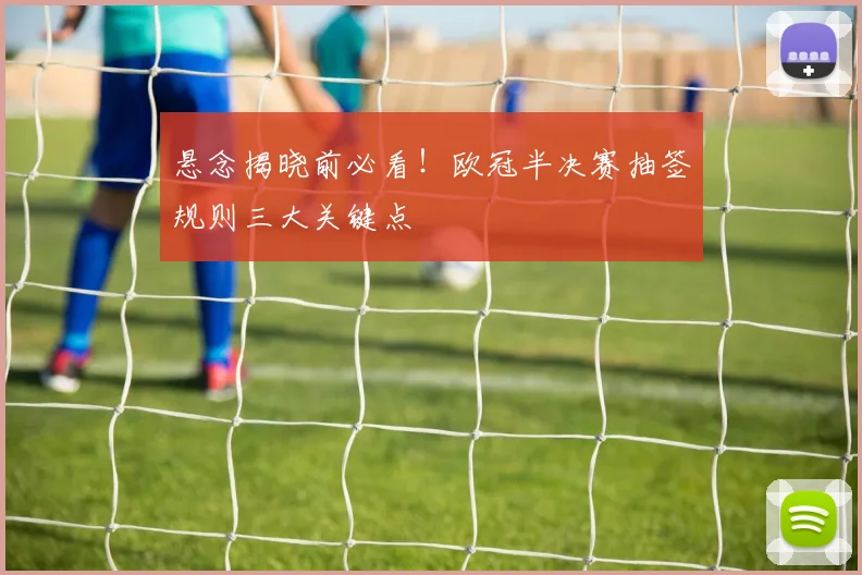 悬念揭晓前必看！欧冠半决赛抽签规则三大关键点