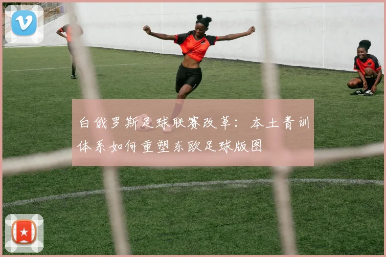 白俄罗斯足球联赛改革：本土青训体系如何重塑东欧足球版图