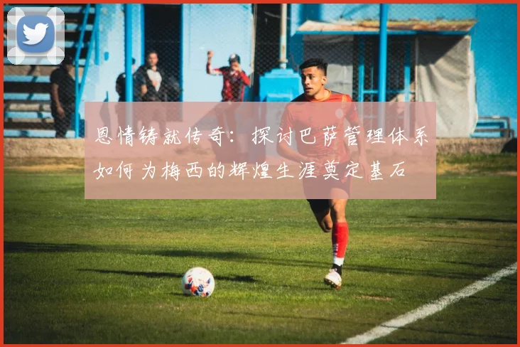 恩情铸就传奇：探讨巴萨管理体系如何为梅西的辉煌生涯奠定基石