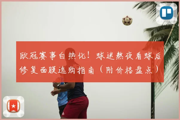 欧冠赛事白热化！球迷熬夜看球后修复面膜选购指南（附价格盘点）