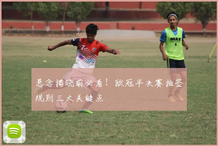 悬念揭晓前必看！欧冠半决赛抽签规则三大关键点