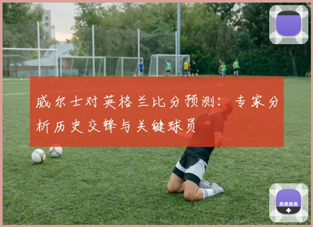 威尔士对英格兰比分预测：专家分析历史交锋与关键球员