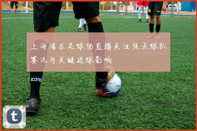 上海浦东足球场直播关注焦点球队赛况与关键进球影响