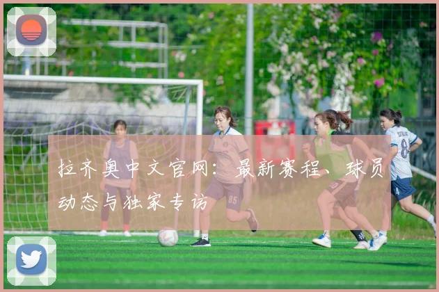 拉齐奥中文官网：最新赛程、球员动态与独家专访