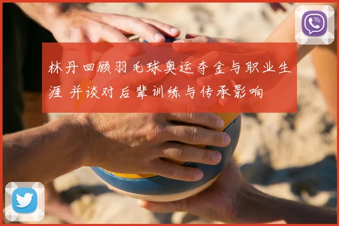 林丹回顾羽毛球奥运夺金与职业生涯 并谈对后辈训练与传承影响