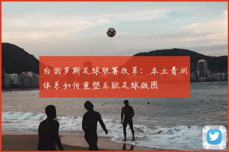 白俄罗斯足球联赛改革:本土青训体系如何重塑东欧足球版图