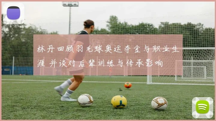 林丹回顾羽毛球奥运夺金与职业生涯 并谈对后辈训练与传承影响