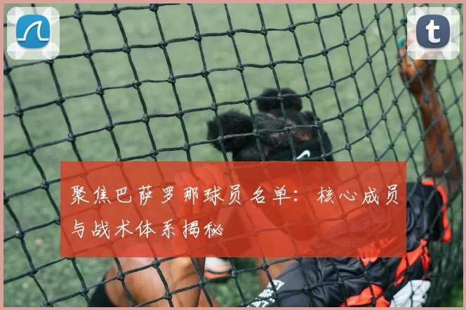 聚焦巴萨罗那球员名单：核心成员与战术体系揭秘